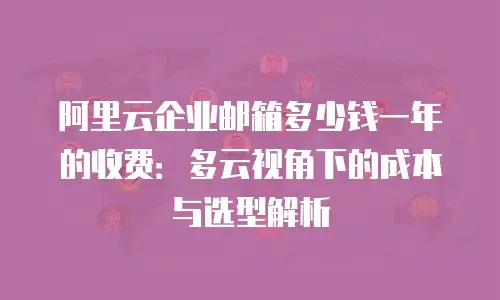 阿里云企业邮箱多少钱一年的收费:多云视角下的成本与选型解析