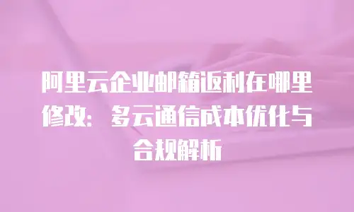 阿里云企业邮箱返利在哪里修改:多云通信成本优化与合规解析