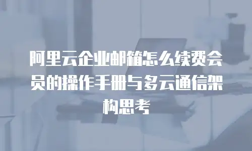 阿里云企业邮箱怎么续费会员的操作手册与多云通信架构思考