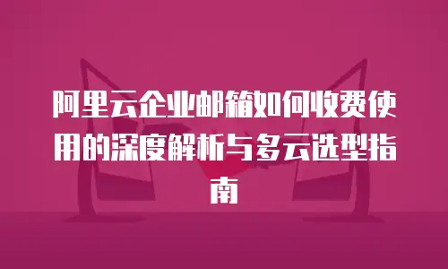 阿里云企业邮箱如何收费使用的深度解析与多云选型指南