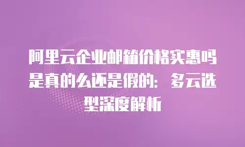 阿里云企业邮箱价格实惠吗是真的么还是假的:多云选型深度解析