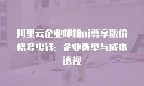 阿里云企业邮箱ai尊享版价格多少钱：企业选型与成本透视
