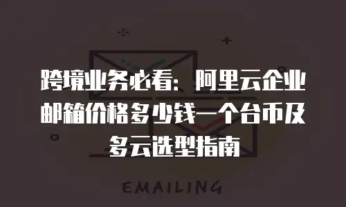 跨境业务必看：阿里云企业邮箱价格多少钱一个台币及多云选型指南