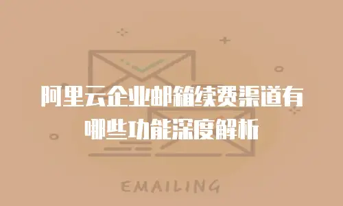 阿里云企业邮箱续费渠道有哪些功能深度解析