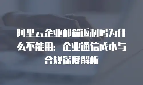 阿里云企业邮箱返利吗为什么不能用：企业通信成本与合规深度解析