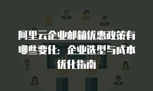 阿里云企业邮箱优惠政策有哪些变化:企业选型与成本优化指南