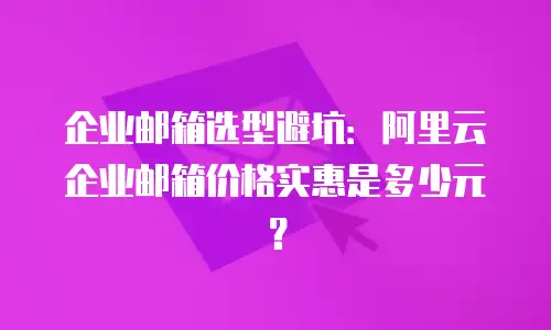 企业邮箱选型避坑：阿里云企业邮箱价格实惠是多少元？