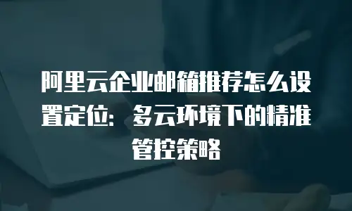 阿里云企业邮箱推荐怎么设置定位：多云环境下的精准管控策略