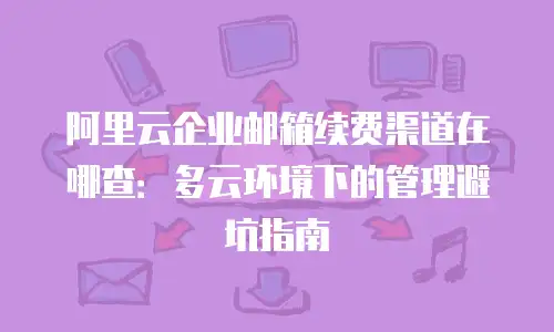 阿里云企业邮箱续费渠道在哪查:多云环境下的管理避坑指南