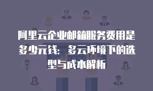 阿里云企业邮箱服务费用是多少元钱：多云环境下的选型与成本解析