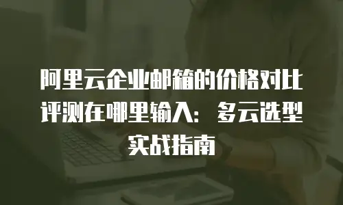 阿里云企业邮箱的价格对比评测在哪里输入:多云选型实战指南
