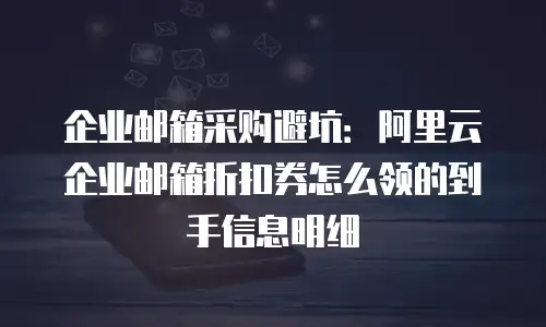 企业邮箱采购避坑:阿里云企业邮箱折扣券怎么领的到手信息明细