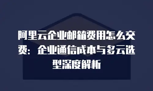 阿里云企业邮箱费用怎么交费：企业通信成本与多云选型深度解析