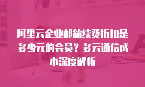 阿里云企业邮箱续费折扣是多少元的会员？多云通信成本深度解析