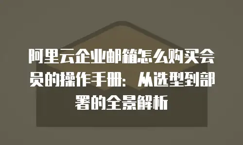 阿里云企业邮箱怎么购买会员的操作手册:从选型到部署的全景解析