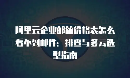 阿里云企业邮箱价格表怎么看不到邮件：排查与多云选型指南