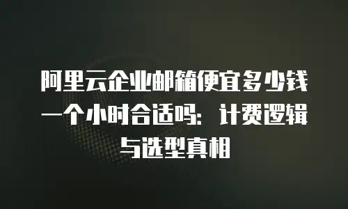 阿里云企业邮箱便宜多少钱一个小时合适吗：计费逻辑与选型真相