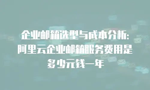 企业邮箱选型与成本分析:阿里云企业邮箱服务费用是多少元钱一年