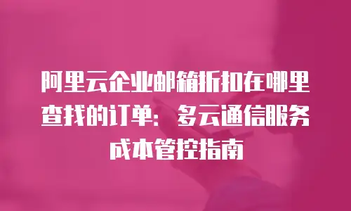 阿里云企业邮箱折扣在哪里查找的订单:多云通信服务成本管控指南