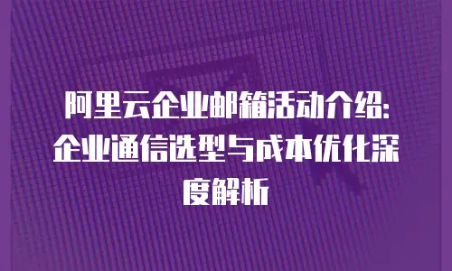 阿里云企业邮箱活动介绍：企业通信选型与成本优化深度解析