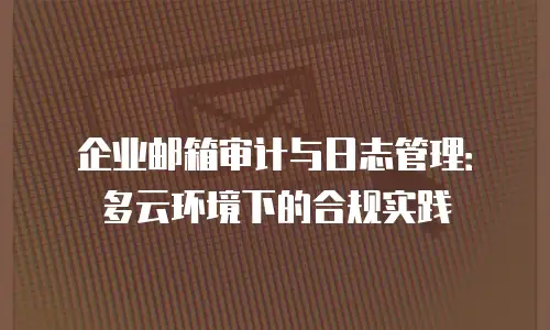 企业邮箱审计与日志管理：多云环境下的合规实践