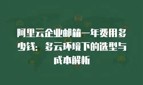 阿里云企业邮箱一年费用多少钱:多云环境下的选型与成本解析