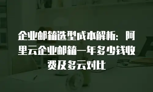 企业邮箱选型成本解析：阿里云企业邮箱一年多少钱收费及多云对比