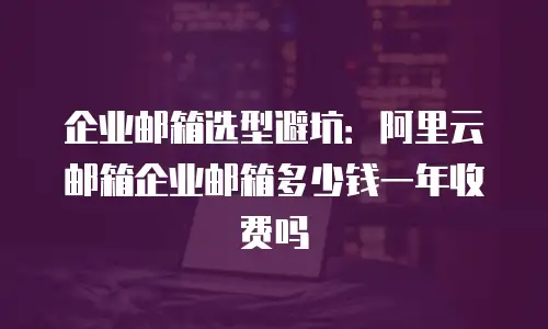 企业邮箱选型避坑：阿里云邮箱企业邮箱多少钱一年收费吗