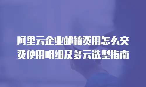 阿里云企业邮箱费用怎么交费使用明细及多云选型指南