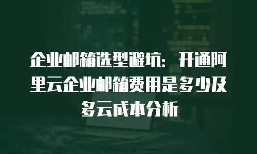 企业邮箱选型避坑：开通阿里云企业邮箱费用是多少及多云成本分析