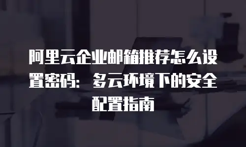 阿里云企业邮箱推荐怎么设置密码：多云环境下的安全配置指南