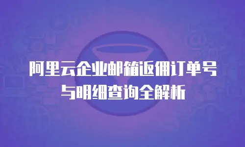 阿里云企业邮箱返佣订单号与明细查询全解析