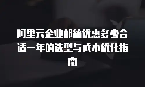阿里云企业邮箱优惠多少合适一年的选型与成本优化指南