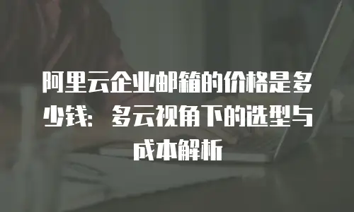 阿里云企业邮箱的价格是多少钱:多云视角下的选型与成本解析