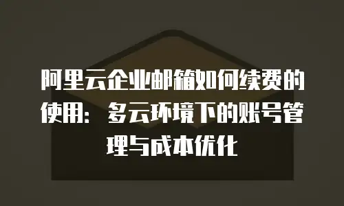 阿里云企业邮箱如何续费的使用：多云环境下的账号管理与成本优化