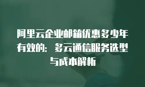 阿里云企业邮箱优惠多少年有效的：多云通信服务选型与成本解析