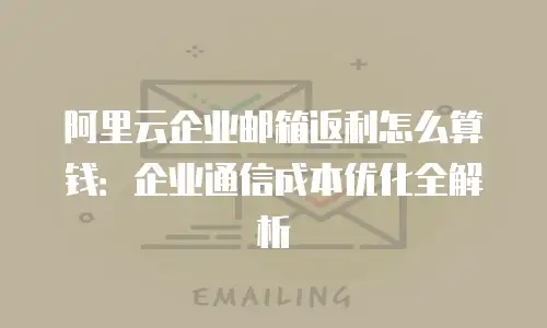 阿里云企业邮箱返利怎么算钱：企业通信成本优化全解析