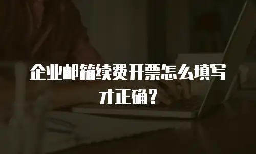 企业邮箱续费开票怎么填写才正确？