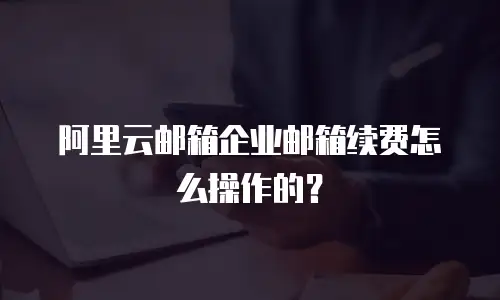 阿里云邮箱企业邮箱续费怎么操作的？