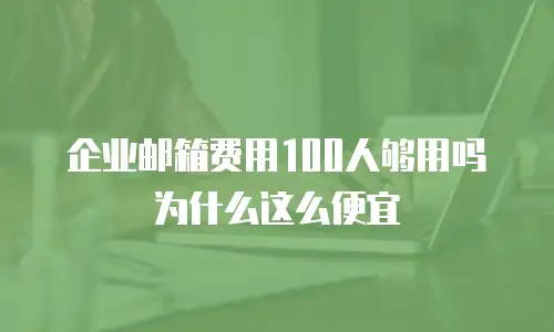 企业邮箱费用100人够用吗为什么这么便宜