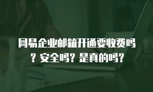 网易企业邮箱开通要收费吗？安全吗？是真的吗？
