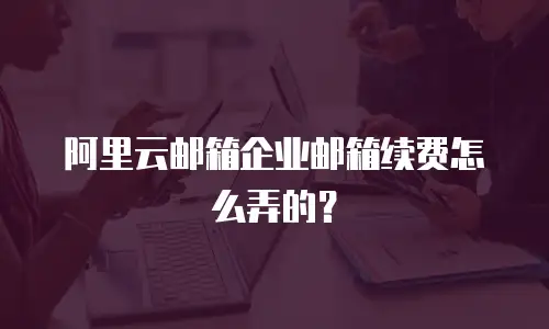 阿里云邮箱企业邮箱续费怎么弄的?