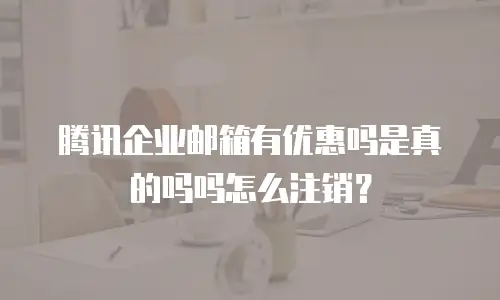 腾讯企业邮箱有优惠吗是真的吗吗怎么注销？