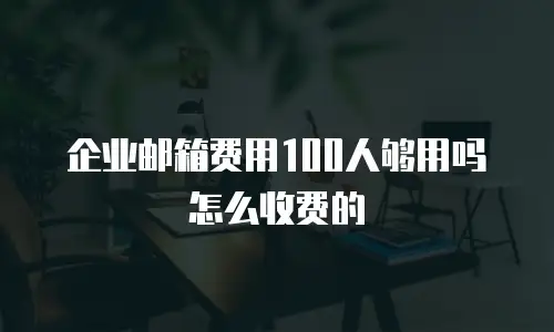 企业邮箱费用100人够用吗怎么收费的