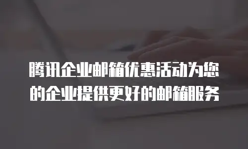 腾讯企业邮箱优惠活动为您的企业提供更好的邮箱服务