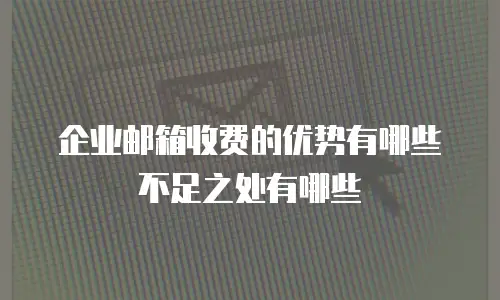 企业邮箱收费的优势有哪些不足之处有哪些