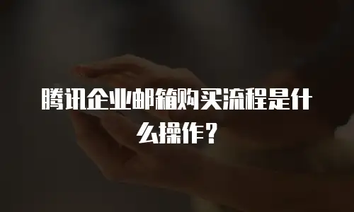 腾讯企业邮箱购买流程是什么操作?