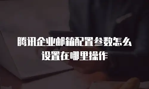 腾讯企业邮箱配置参数怎么设置在哪里操作