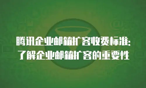 腾讯企业邮箱扩容收费标准:了解企业邮箱扩容的重要性
