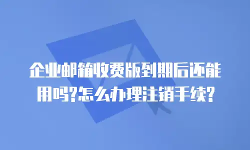 企业邮箱收费版到期后还能用吗?怎么办理注销手续?